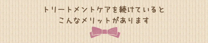 トリートメントケアを続けているとこんなメリットがあります